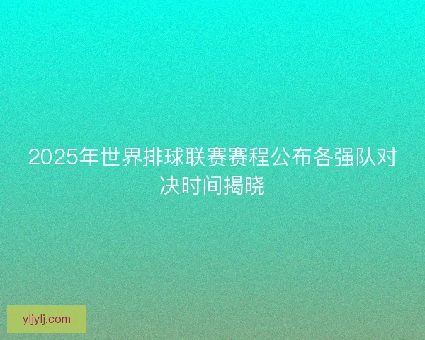 2025年世界排球联赛赛程公布各强队对决时间揭晓