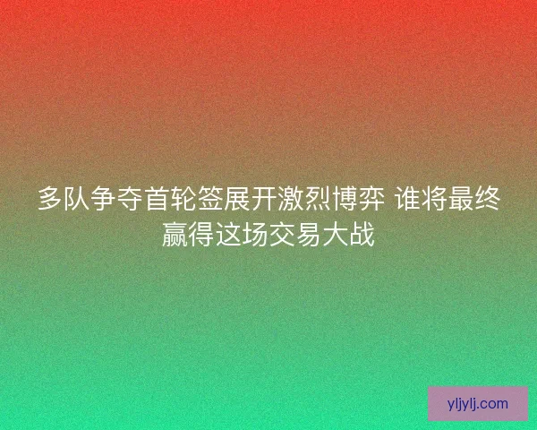 多队争夺首轮签展开激烈博弈 谁将最终赢得这场交易大战
