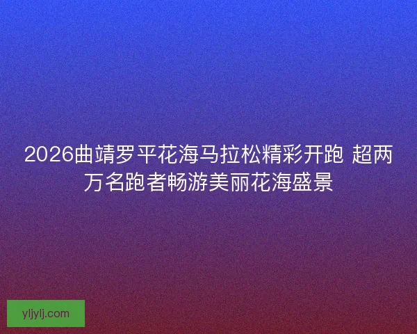 2026曲靖罗平花海马拉松精彩开跑 超两万名跑者畅游美丽花海盛景