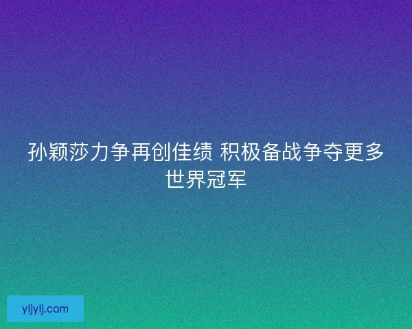 孙颖莎力争再创佳绩 积极备战争夺更多世界冠军