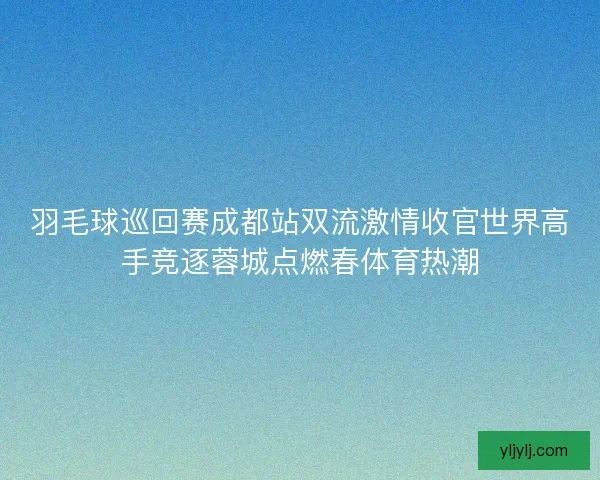 羽毛球巡回赛成都站双流激情收官世界高手竞逐蓉城点燃春体育热潮