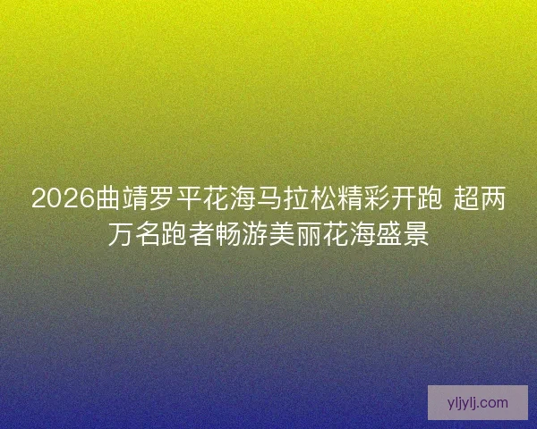 2026曲靖罗平花海马拉松精彩开跑 超两万名跑者畅游美丽花海盛景