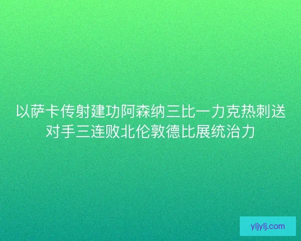 以萨卡传射建功阿森纳三比一力克热刺送对手三连败北伦敦德比展统治力